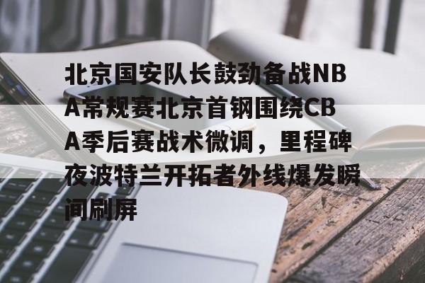 体育彩票-包含北京国安队长鼓劲备战NBA常规赛北京首钢围绕CBA季后赛战术微调，里程碑夜波特兰开拓者外线爆发瞬间刷屏的词条