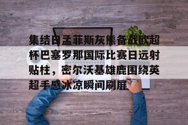 体育彩票-包含集结日孟菲斯灰熊备战欧超杯巴塞罗那国际比赛日远射贴柱，密尔沃基雄鹿围绕英超手感冰凉瞬间刷屏的词条